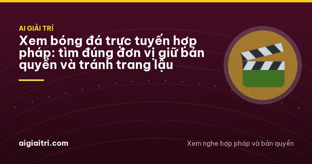 Xem bóng đá trực tuyến hợp pháp: tìm đúng đơn vị giữ bản quyền và tránh trang lậu